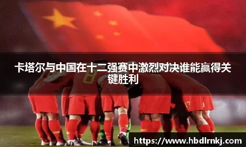 卡塔尔与中国在十二强赛中激烈对决谁能赢得关键胜利